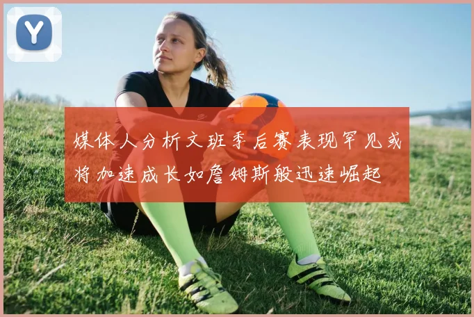 媒体人分析文班季后赛表现罕见或将加速成长如詹姆斯般迅速崛起