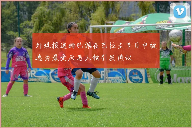 外媒报道姆巴佩在巴拉圭节日中被选为最受厌恶人物引发热议