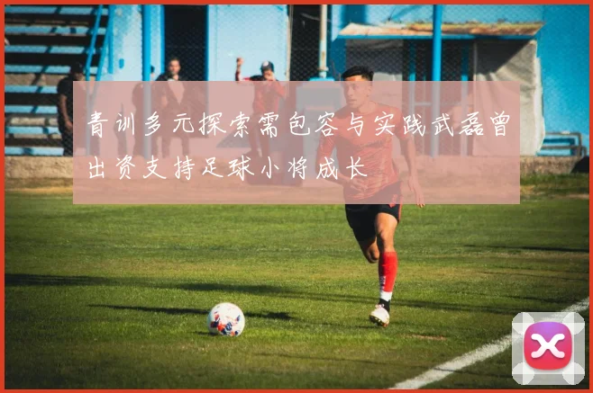 青训多元探索需包容与实践武磊曾出资支持足球小将成长