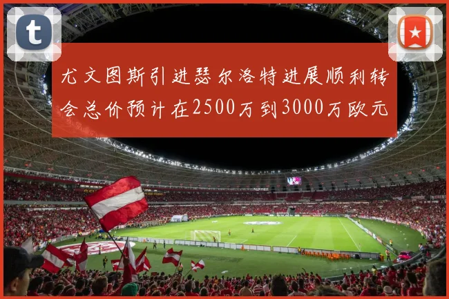 尤文图斯引进瑟尔洛特进展顺利转会总价预计在2500万到3000万欧元之间