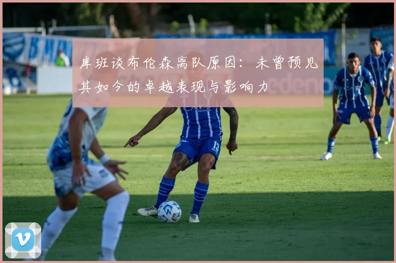 库班谈布伦森离队原因：未曾预见其如今的卓越表现与影响力