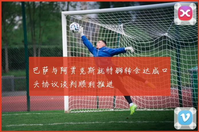 巴萨与阿贾克斯就特狮转会达成口头协议谈判顺利推进