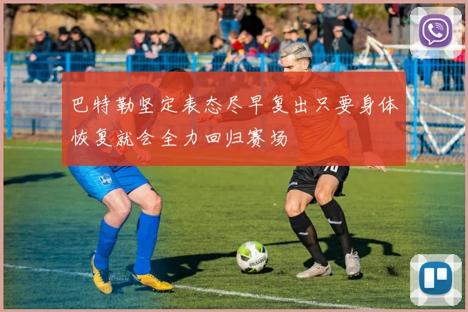 巴特勒坚定表态尽早复出只要身体恢复就会全力回归赛场