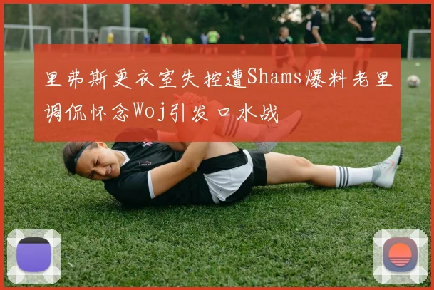 里弗斯更衣室失控遭Shams爆料老里调侃怀念Woj引发口水战