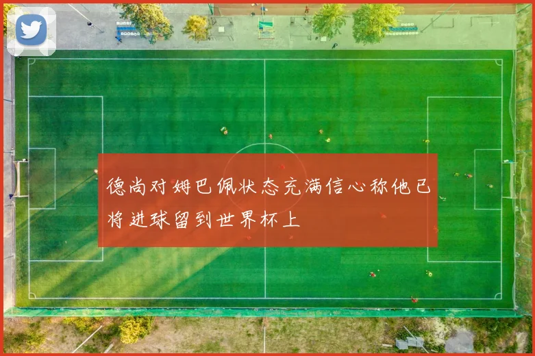 德尚对姆巴佩状态充满信心称他已将进球留到世界杯上