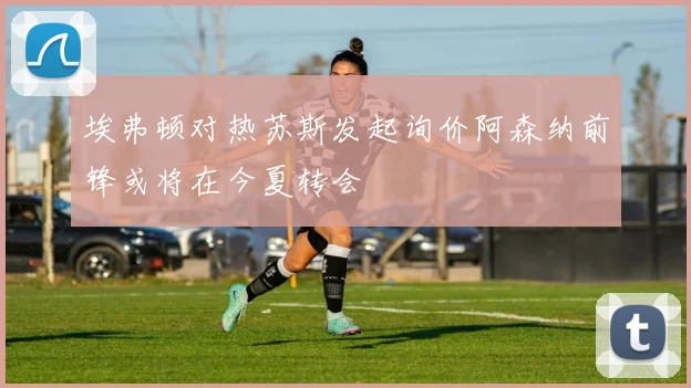 埃弗顿对热苏斯发起询价阿森纳前锋或将在今夏转会