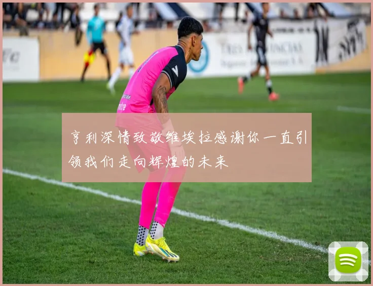 亨利深情致敬维埃拉感谢你一直引领我们走向辉煌的未来
