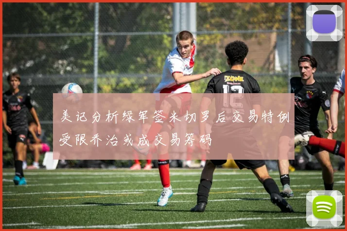 美记分析绿军签米切罗后交易特例受限乔治或成交易筹码