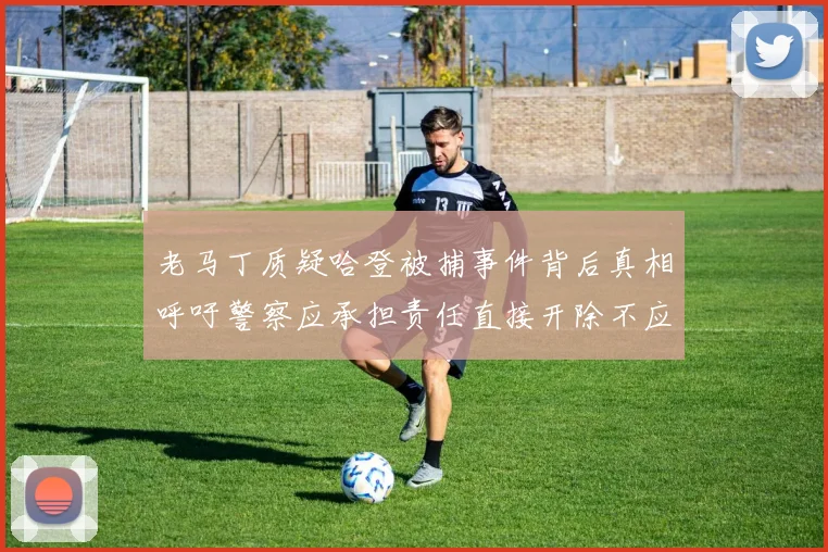 老马丁质疑哈登被捕事件背后真相呼吁警察应承担责任直接开除不应出风头
