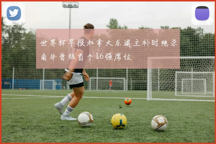 世界杯早报加拿大东道主补时绝杀南非晋级首个16强席位