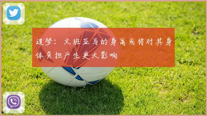追梦：文班亚马的身高或将对其身体负担产生更大影响