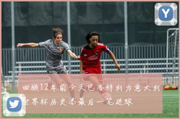 回顾12年前今天巴洛特利为意大利世界杯历史添最后一笔进球
