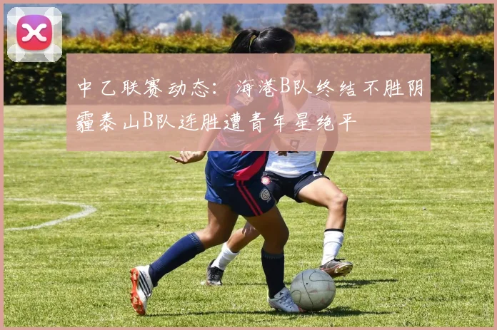 中乙联赛动态：海港B队终结不胜阴霾泰山B队连胜遭青年星绝平