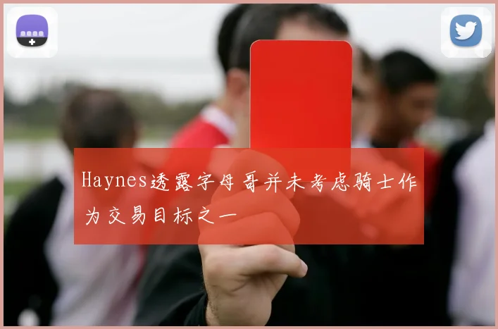 Haynes透露字母哥并未考虑骑士作为交易目标之一