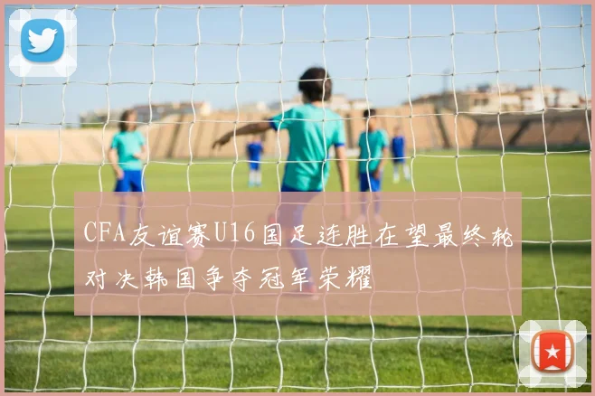 CFA友谊赛U16国足连胜在望最终轮对决韩国争夺冠军荣耀