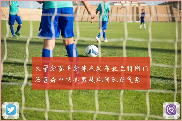 火箭新赛季新球衣发布杜兰特阿门汤普森申京齐聚展现团队新气象