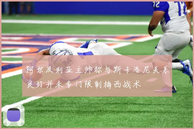 阿尔及利亚主帅称与斯卡洛尼关系良好并未专门限制梅西战术