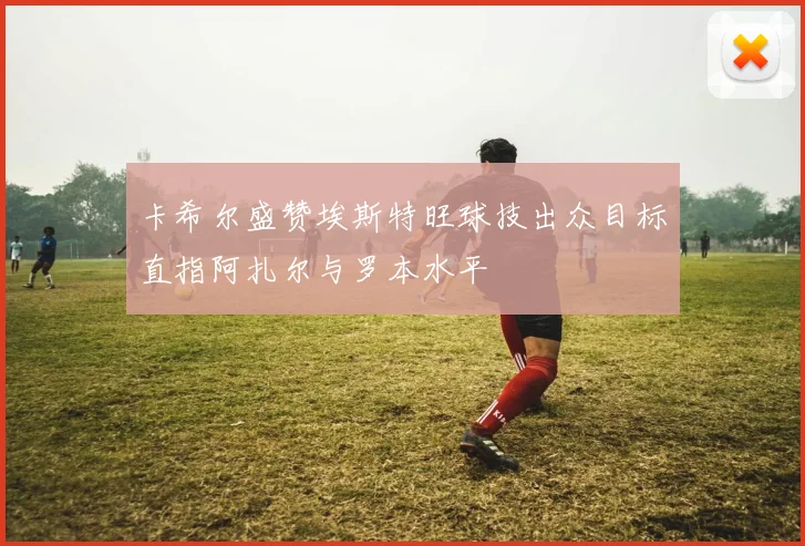 卡希尔盛赞埃斯特旺球技出众目标直指阿扎尔与罗本水平