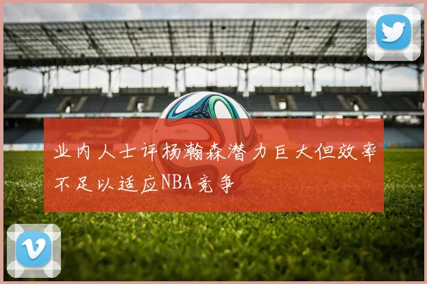 业内人士评杨瀚森潜力巨大但效率不足以适应NBA竞争
