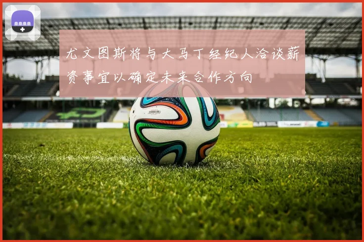 尤文图斯将与大马丁经纪人洽谈薪资事宜以确定未来合作方向