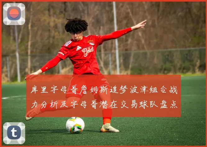 库里字母哥詹姆斯追梦波津组合战力分析及字母哥潜在交易球队盘点