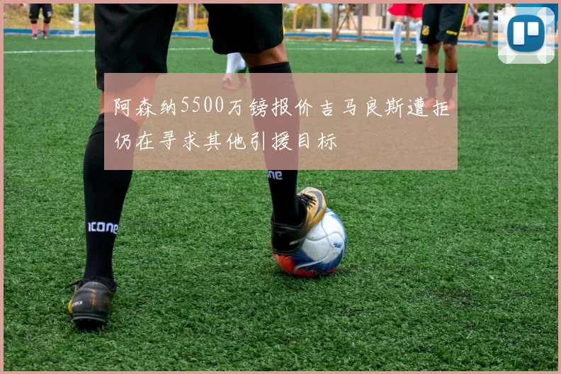 阿森纳5500万镑报价吉马良斯遭拒仍在寻求其他引援目标