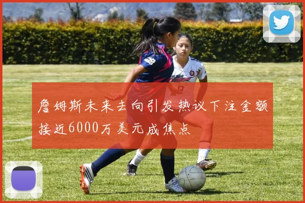 詹姆斯未来去向引发热议下注金额接近6000万美元成焦点