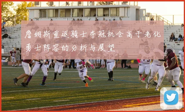 詹姆斯重返骑士夺冠机会高于老化勇士阵容的分析与展望