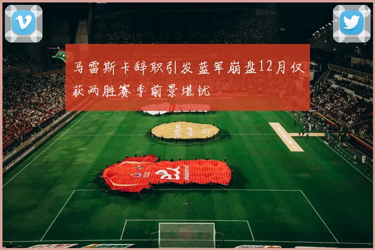 马雷斯卡辞职引发蓝军崩盘12月仅获两胜赛季前景堪忧