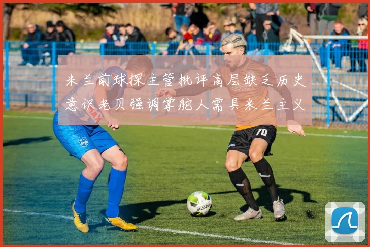 米兰前球探主管批评高层缺乏历史意识老贝强调掌舵人需具米兰主义精神