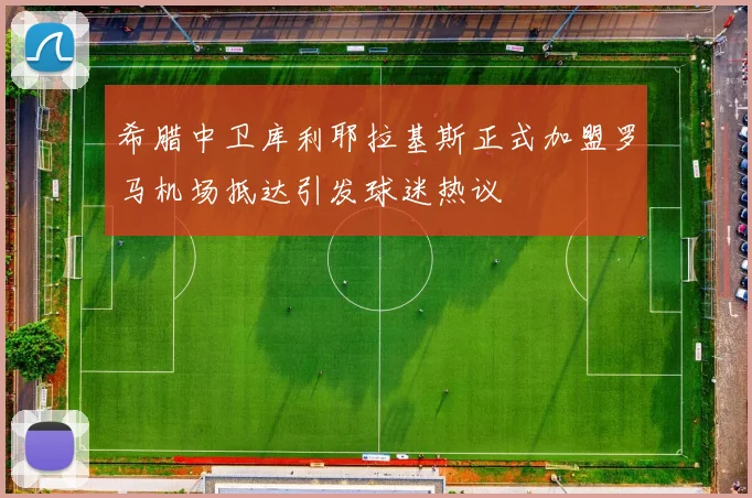 希腊中卫库利耶拉基斯正式加盟罗马机场抵达引发球迷热议
