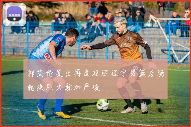 郭艾伦复出再度延迟辽宁男篮后场轮换压力愈加严峻